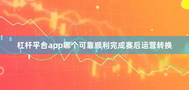 杠杆平台app哪个可靠顺利完成赛后运营转换