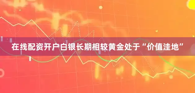 在线配资开户白银长期相较黄金处于“价值洼地”