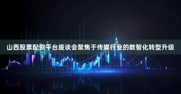 山西股票配资平台座谈会聚焦于传媒行业的数智化转型升级