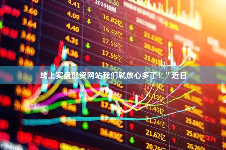 线上实盘配资网站我们就放心多了！”近日