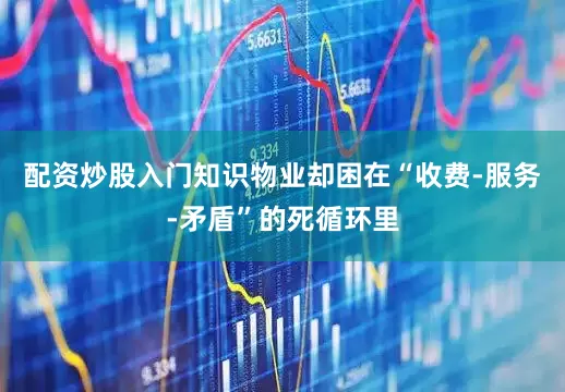 配资炒股入门知识物业却困在“收费-服务-矛盾”的死循环里