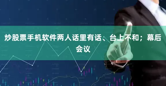 炒股票手机软件两人话里有话、台上不和；幕后会议