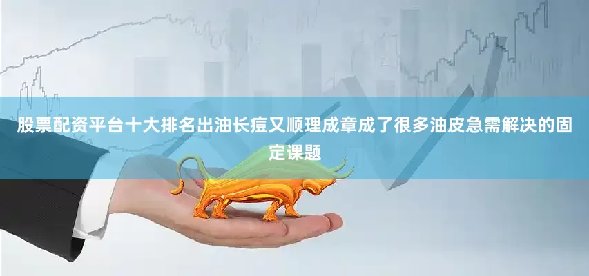 股票配资平台十大排名出油长痘又顺理成章成了很多油皮急需解决的固定课题