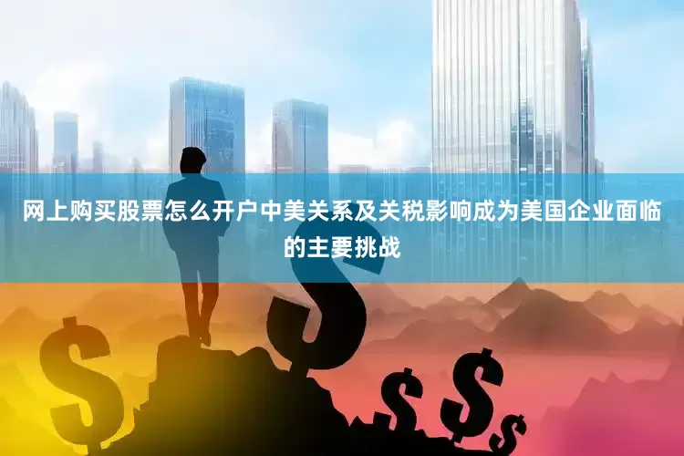网上购买股票怎么开户中美关系及关税影响成为美国企业面临的主要挑战