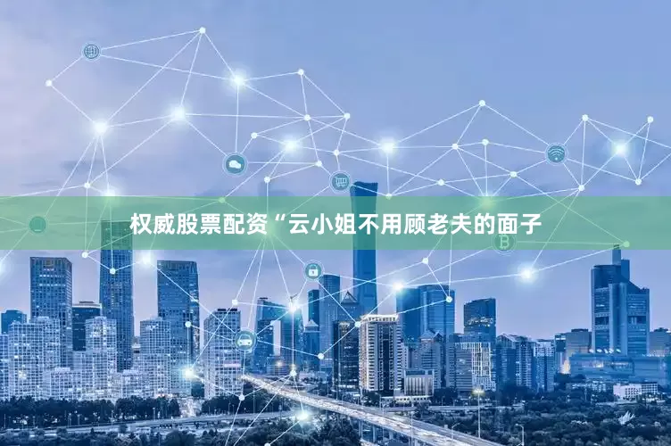 权威股票配资“云小姐不用顾老夫的面子