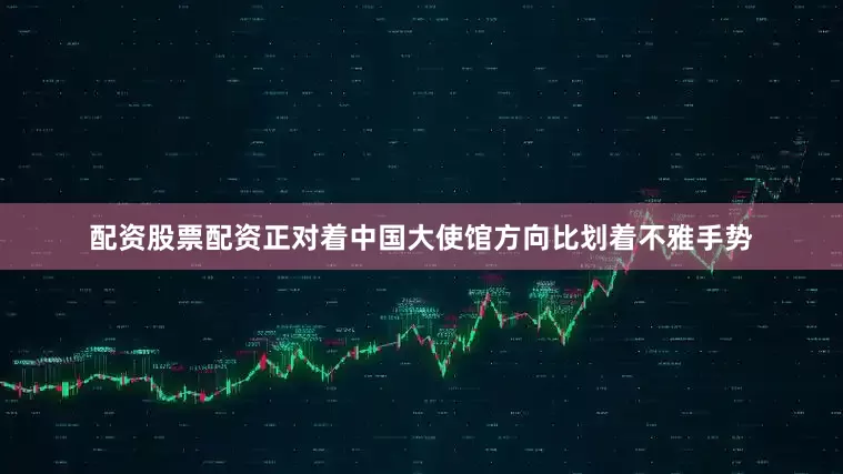 配资股票配资正对着中国大使馆方向比划着不雅手势