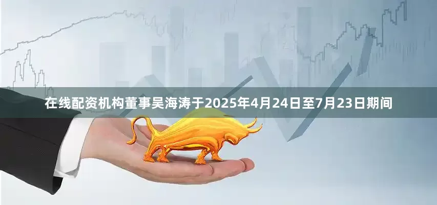 在线配资机构董事吴海涛于2025年4月24日至7月23日期间
