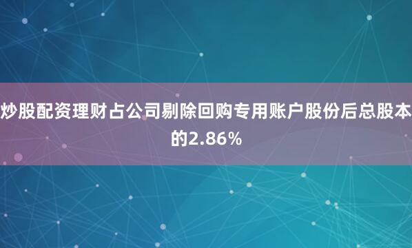 炒股配资理财占公司剔除回购专用账户股份后总股本的2.86%