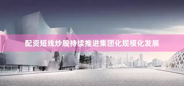 配资短线炒股持续推进集团化规模化发展