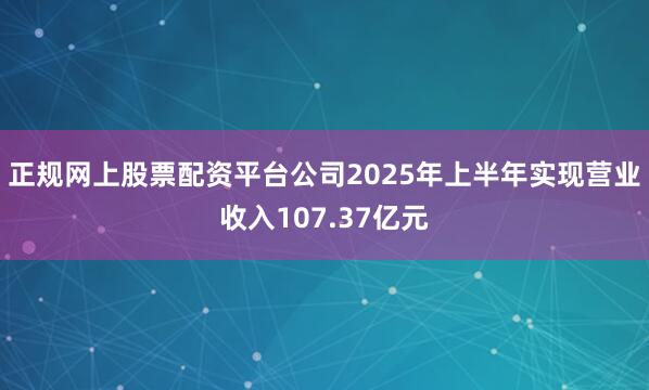 正规网上股票配资平台公司2025年上半年实现营业收入107.37亿元