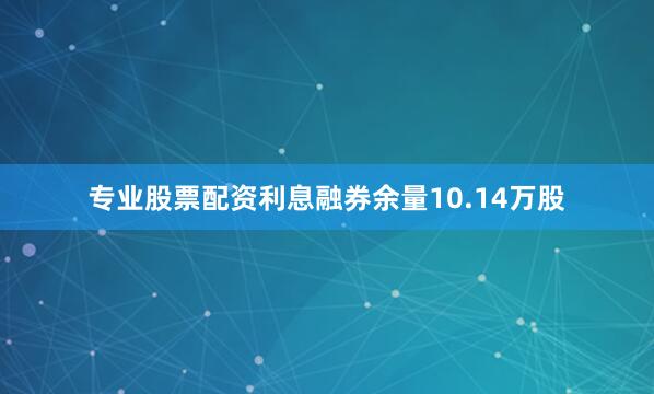 专业股票配资利息融券余量10.14万股